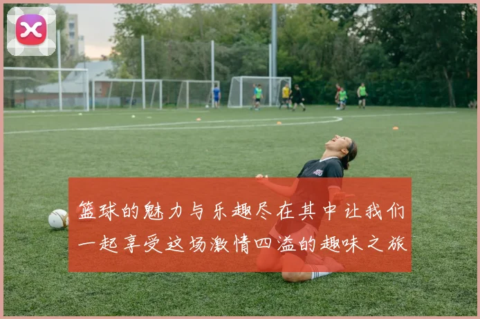 篮球的魅力与乐趣尽在其中让我们一起享受这场激情四溢的趣味之旅