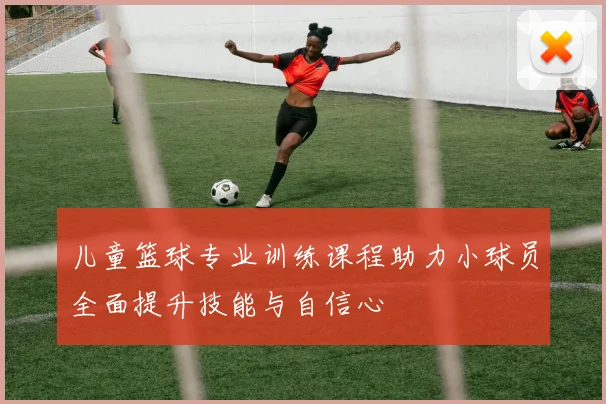 儿童篮球专业训练课程助力小球员全面提升技能与自信心