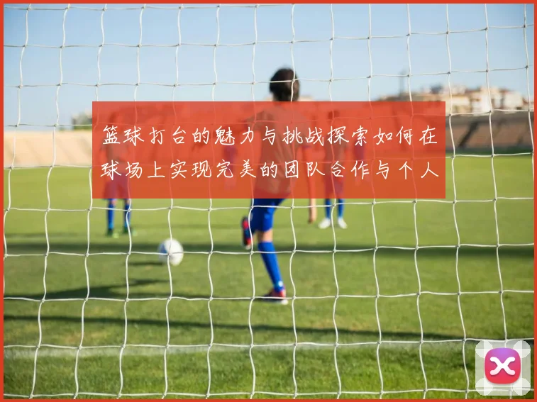 篮球打台的魅力与挑战探索如何在球场上实现完美的团队合作与个人突破