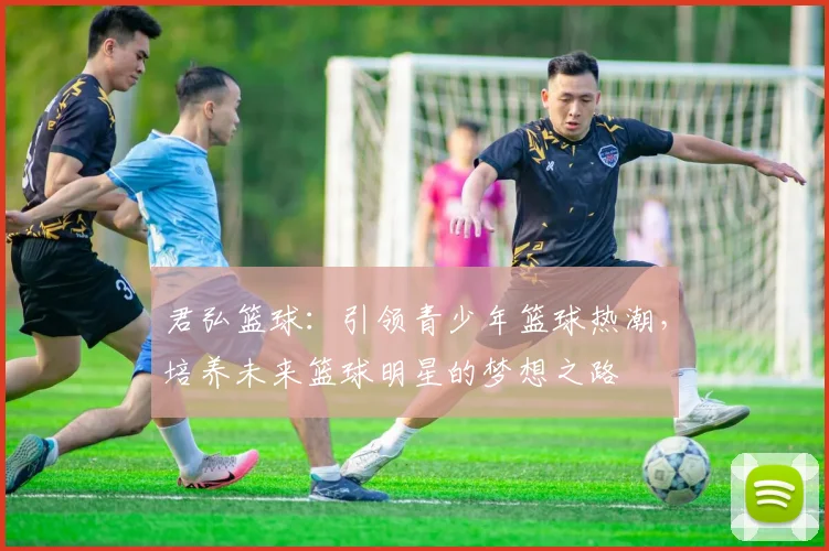 君弘篮球：引领青少年篮球热潮，培养未来篮球明星的梦想之路