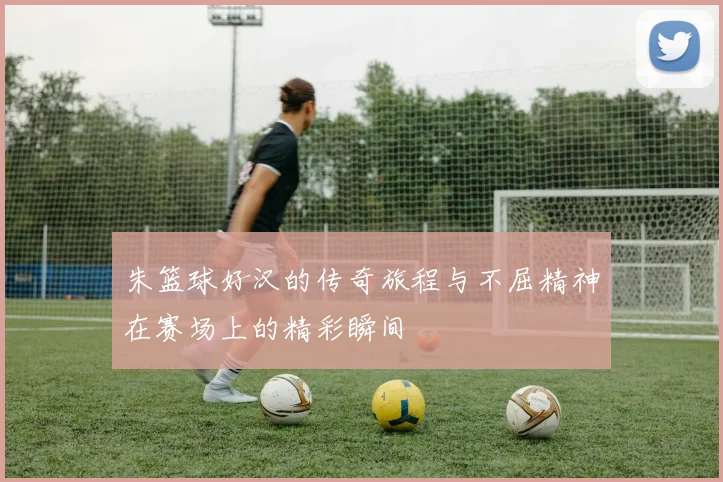 朱篮球好汉的传奇旅程与不屈精神在赛场上的精彩瞬间