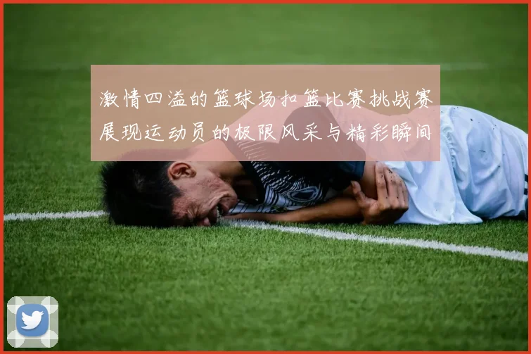 激情四溢的篮球场扣篮比赛挑战赛展现运动员的极限风采与精彩瞬间