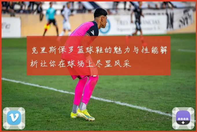 克里斯保罗篮球鞋的魅力与性能解析让你在球场上尽显风采